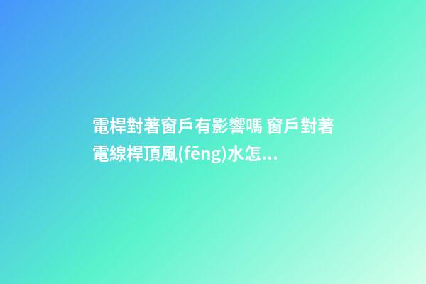 電桿對著窗戶有影響嗎 窗戶對著電線桿頂風(fēng)水怎么樣